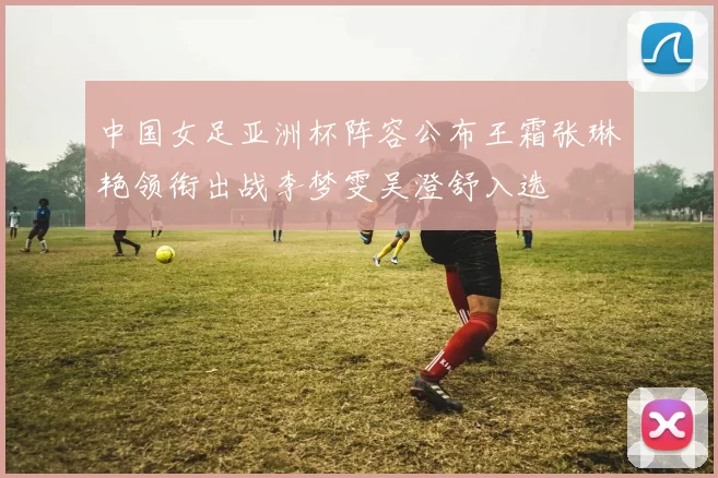 中国女足亚洲杯阵容公布王霜张琳艳领衔出战李梦雯吴澄舒入选
