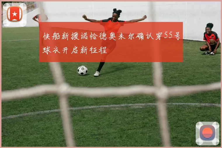 快船新援诺恰德奥米尔确认穿55号球衣开启新征程