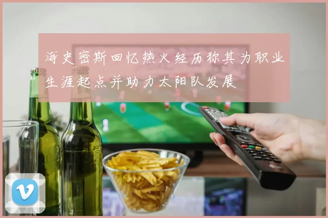 海史密斯回忆热火经历称其为职业生涯起点并助力太阳队发展