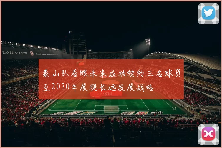 泰山队着眼未来成功续约三名球员至2030年展现长远发展战略