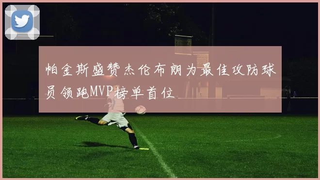 帕金斯盛赞杰伦布朗为最佳攻防球员领跑MVP榜单首位