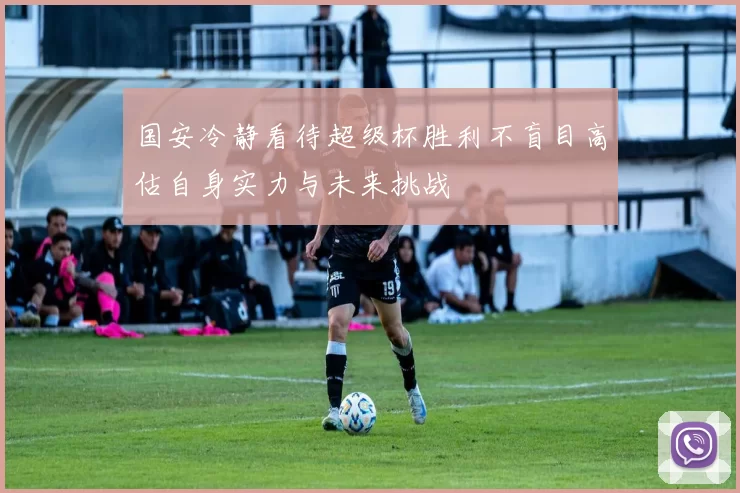 国安冷静看待超级杯胜利不盲目高估自身实力与未来挑战